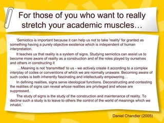 For those of you who want to really
stretch your academic muscles…
‘Semiotics is important because it can help us not to take 'reality' for granted as
something having a purely objective existence which is independent of human
interpretation.
It teaches us that reality is a system of signs. Studying semiotics can assist us to
become more aware of reality as a construction and of the roles played by ourselves
and others in constructing it
…Meaning is not 'transmitted' to us - we actively create it according to a complex
interplay of codes or conventions of which we are normally unaware. Becoming aware of
such codes is both inherently fascinating and intellectually empowering…
In defining realities, signs serve ideological functions. Deconstructing and contesting
the realities of signs can reveal whose realities are privileged and whose are
suppressed.
The study of signs is the study of the construction and maintenance of reality. To
decline such a study is to leave to others the control of the world of meanings which we
inhabit.’

Daniel Chandler (2005)

 