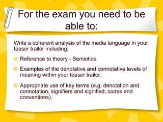 For the exam you need to be
able to:
Write a coherent analysis of the media language in your
teaser trailer including:
Reference to theory - Semiotics
Examples of the denotative and connotative levels of
meaning within your teaser trailer.
Appropriate use of key terms (e.g. denotation and
connotation, signifiers and signified, codes and
conventions).

 