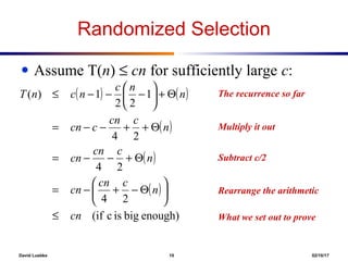 David Luebke 10 02/10/17
What happened here?Subtract c/2
What happened here?
What happened here?
What happened here?
Randomized Selection
● Assume T(n) ≤ cn for sufficiently large c:
The recurrence so far
Multiply it out
Rearrange the arithmetic
What we set out to prove
( ) ( )
( )
( )
( )
enough)bigiscif(
24
24
24
1
22
1)(
cn
n
ccn
cn
n
ccn
cn
n
ccn
ccn
n
nc
ncnT
≤






Θ−+−=
Θ+−−=
Θ++−−=
Θ+





−−−≤
 