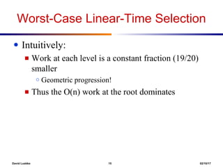 David Luebke 15 02/10/17
Worst-Case Linear-Time Selection
● Intuitively:
■ Work at each level is a constant fraction (19/20)
smaller
○ Geometric progression!
■ Thus the O(n) work at the root dominates
 