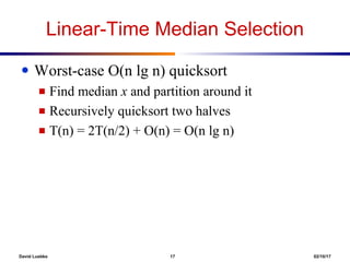 David Luebke 17 02/10/17
Linear-Time Median Selection
● Worst-case O(n lg n) quicksort
■ Find median x and partition around it
■ Recursively quicksort two halves
■ T(n) = 2T(n/2) + O(n) = O(n lg n)
 