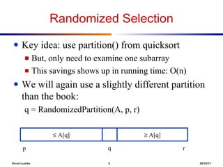 David Luebke 5 02/10/17
Randomized Selection
● Key idea: use partition() from quicksort
■ But, only need to examine one subarray
■ This savings shows up in running time: O(n)
● We will again use a slightly different partition
than the book:
q = RandomizedPartition(A, p, r)
≤ A[q] ≥ A[q]
qp r
 