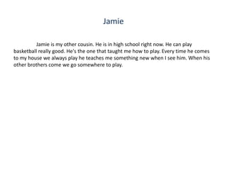 Jamie

          Jamie is my other cousin. He is in high school right now. He can play
basketball really good. He's the one that taught me how to play. Every time he comes
to my house we always play he teaches me something new when I see him. When his
other brothers come we go somewhere to play.
 