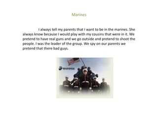 Marines


          I always tell my parents that I want to be in the marines. She
always know because I would play with my cousins that were in it. We
pretend to have real guns and we go outside and pretend to shoot the
people. I was the leader of the group. We spy on our parents we
pretend that there bad guys.
 