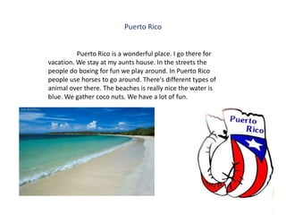 Puerto Rico


          Puerto Rico is a wonderful place. I go there for
vacation. We stay at my aunts house. In the streets the
people do boxing for fun we play around. In Puerto Rico
people use horses to go around. There's different types of
animal over there. The beaches is really nice the water is
blue. We gather coco nuts. We have a lot of fun.
 