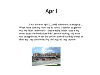 April

           I was born on April 22,1999 in Leominster Hospital .
When I was born my mom had to have a C-section to get me
out. My mom told me that I was miracle. When I was in my
moms stomach the doctors didn’t see me moving. My mom
was disappointed. When the doctors came back they looked at
the x-ray they saw something blinking and they saw me.
 