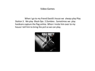 Video Games


          When I go to my friend David’s house we always play Play
Station 3. We play Black Ops 2 Zombies . Sometimes we play
hardcore capture the flag online. When I invite him over to my
house I tell him to bring the ps3 so we can play.
 