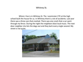 Whitney St.


           Where I live is in Whitney St. The Leominster CTE at the high
school built the house for us. In Whitney there's a lot of accidents. Last year
there was a three cars that crashed. There was one crash that a car went
through my fence. During the night the neighbors blast loud music. The next
door neighbor she lets the dogs out and they bark every single second. My
street is not quiet.
 