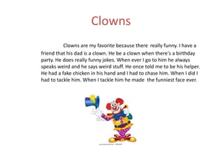 Clowns
          Clowns are my favorite because there really funny. I have a
friend that his dad is a clown. He be a clown when there's a birthday
party. He does really funny jokes. When ever I go to him he always
speaks weird and he says weird stuff. He once told me to be his helper.
He had a fake chicken in his hand and I had to chase him. When I did I
had to tackle him. When I tackle him he made the funniest face ever.
 