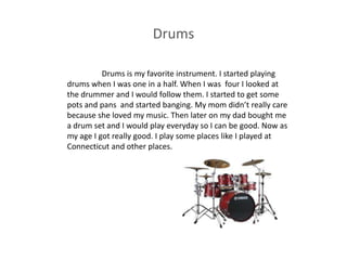 Drums

          Drums is my favorite instrument. I started playing
drums when I was one in a half. When I was four I looked at
the drummer and I would follow them. I started to get some
pots and pans and started banging. My mom didn’t really care
because she loved my music. Then later on my dad bought me
a drum set and I would play everyday so I can be good. Now as
my age I got really good. I play some places like I played at
Connecticut and other places.
 