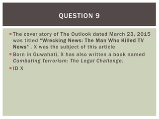  The cover story of The Outlook dated March 23, 2015
was titled “Wrecking News: The Man Who Killed TV
News“ . X was the subject of this article
 Born in Guwahati, X has also written a book named
Combating Terrorism: The Legal Challenge.
 ID X
QUESTION 9
 