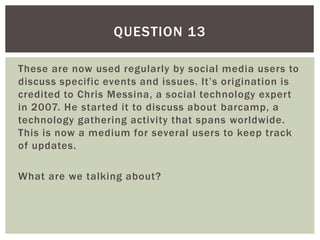 These are now used regularly by social media users to
discuss specific events and issues. It’s origination is
credited to Chris Messina, a social technology expert
in 2007. He started it to discuss about barcamp, a
technology gathering activity that spans worldwide.
This is now a medium for several users to keep track
of updates.
What are we talking about?
QUESTION 13
 