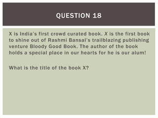 X is India’s first crowd curated book. X is the first book
to shine out of Rashmi Bansal’s trailblazing publishing
venture Bloody Good Book. The author of the book
holds a special place in our hearts for he is our alum!
What is the title of the book X?
QUESTION 18
 