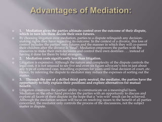  1. Mediation gives the parties ultimate control over the outcome of their dispute,
which in turn lets them decide their own futures.
 By choosing litigation over mediation, parties to a dispute relinquish any decision-
making rights they have regarding its outcome. In the context of a divorce, this loss of
control includes the parties' very futures and the manner in which they will co-parent
their children after the divorce is "final". Mediation empowers the parties with the
resources to make their own decisions and control their own destinies . . . instead of
having it done for them by total strangers.
 2. Mediation costs significantly less than litigation.
 Litigation is expensive. Although the nature and complexity of the dispute controls the
legal cost, it is not unusual to see five and even six figure advocate’s fees in just about
any type of contested case, travelling expenses for years until final decision of court, etc.
Hence, by referring the dispute to mediator may reduce the expenses of sorting out the
matter.
 3. Through the use of a skilled third party neutral, the mediator, the parties have the
opportunity to fully explain their positions and explore alternatives for mutual
benefit.
 Litigation constrains the parties' ability to communicate on a meaningful basis.
Mediation on the other hand provides the parties with an opportunity to discuss and
explore all facets of their dispute in the hope that a "win-win" result can be achieved.
Although the mediation session will focus on resolving issues to the benefit of all parties
concerned, the mediator only controls the process of the discussions, not the subject
matter in dispute.
 