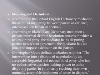  Meaning and Definition
 According to the Oxford English Dictionary mediation,
the action of mediating between parties at variance,
intercession on behalf of another.
 According to Black’s Law Dictionary mediation a
private informal dispute resolution process in which a
neutral third party, the mediator helps disputing
parties to reach an agreement the mediator has no
power to impose a decision on the parties.
 Christopher Moore defines mediation as under “The
intervention into a dispute of negotiation by an
acceptable impartial and neutral third party who has
no authoritative decision making power to assist
disputing parties in voluntarily reaching their own
mutually acceptable settlement of issues in dispute.”
 