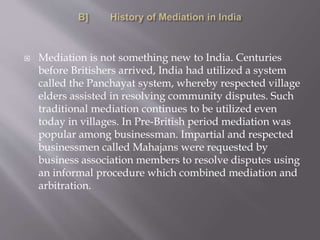  Mediation is not something new to India. Centuries
before Britishers arrived, India had utilized a system
called the Panchayat system, whereby respected village
elders assisted in resolving community disputes. Such
traditional mediation continues to be utilized even
today in villages. In Pre-British period mediation was
popular among businessman. Impartial and respected
businessmen called Mahajans were requested by
business association members to resolve disputes using
an informal procedure which combined mediation and
arbitration.
 