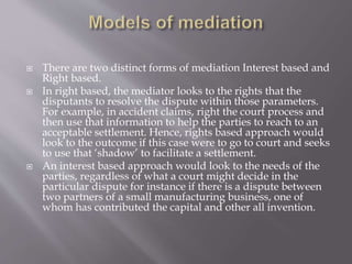  There are two distinct forms of mediation Interest based and
Right based.
 In right based, the mediator looks to the rights that the
disputants to resolve the dispute within those parameters.
For example, in accident claims, right the court process and
then use that information to help the parties to reach to an
acceptable settlement. Hence, rights based approach would
look to the outcome if this case were to go to court and seeks
to use that ‘shadow’ to facilitate a settlement.
 An interest based approach would look to the needs of the
parties, regardless of what a court might decide in the
particular dispute for instance if there is a dispute between
two partners of a small manufacturing business, one of
whom has contributed the capital and other all invention.
 