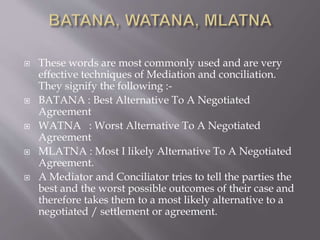  These words are most commonly used and are very
effective techniques of Mediation and conciliation.
They signify the following :-
 BATANA : Best Alternative To A Negotiated
Agreement
 WATNA : Worst Alternative To A Negotiated
Agreement
 MLATNA : Most I likely Alternative To A Negotiated
Agreement.
 A Mediator and Conciliator tries to tell the parties the
best and the worst possible outcomes of their case and
therefore takes them to a most likely alternative to a
negotiated / settlement or agreement.
 