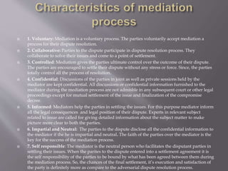  1. Voluntary: Mediation is a voluntary process. The parties voluntarily accept mediation a
process for their dispute resolution.
 2. Collaborative: Parties to the dispute participate in dispute resolution process. They
collaborate to solve their issues and come to a point of settlement.
 3. Controlled: Mediation gives the parties ultimate control over the outcome of their dispute.
The parties are encouraged to settle their dispute without any stress or force. Since, the parties
totally control all the process of resolution.
 4. Confidential: Discussions of the parties in joint as well as private sessions held by the
mediator are kept confidential. All discussions or confidential information furnished to the
mediator during the mediation process are not admisble in any subsequent court or other legal
proceedings except for mutual settlement of the issue and finalization of the compromise
decree.
 5. Informed: Mediators help the parties in settling the issues. For this purpose mediator inform
all the legal consequences and legal position of their dispute. Experts in relevant subject
related to issue are called for giving detailed information about the subject matter to make
picture more clear to both the parties.
 6. Impartial and Neutral: The parties to the dispute disclose all the confidential information to
the mediator if the he is impartial and neutral. The faith of the parties over the mediator is the
key for the success of the mediation process.
 7. Self responsible: The mediator is the neutral person who facilitates the disputant parties in
settling their issues. When the parites to the dispute entered into a settlement agreement it is
the self responsibility of the parties to be bound by what has been agreed between them during
the mediation process. So, the chances of the final settlement, it’s execution and satisfaction of
the party is definitely more as compare to the adversarial dispute resolution process.
 