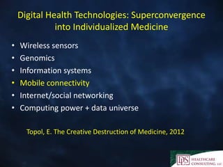 Digital Health Technologies: Superconvergence
              into Individualized Medicine
•   Wireless sensors
•   Genomics
•   Information systems
•   Mobile connectivity
•   Internet/social networking
•   Computing power + data universe

      Topol, E. The Creative Destruction of Medicine, 2012
 