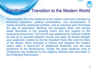 Significance: Transition to the Modern World The transition from the medieval to the modern world was indicated by economic expansion, political centralization, and secularization. A money economy weakened serfdom, and an inquiring spirit stimulated the age of exploration. Banking, the bourgeois class, and secular ideals flourished in the growing towns and lent support to the expanding monarchies. The church was weakened by internal conflicts as well as by quarrels between church and state. As feudal strength was weakened, notably by the the Hundred Years War and the Wars of the Roses, there emerged in France and England the modern nation state. A forerunner of intellectual modernity was the new humanism of the Renaissance. Finally, the great medieval unity of Christianity was shattered by the religious theories that culminated in the Protestant Reformation. 