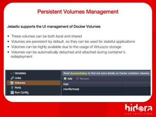 Persistent Volumes Management
Jelastic supports the UI management of Docker Volumes
• These volumes can be both local and shared
• Volumes are persistent by default, so they can be used for stateful applications
• Volumes can be highly available due to the usage of Virtuozzo storage
• Volumes can be automatically detached and attached during container’s
redeployment
 