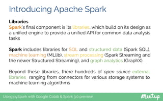 Introducing Apache Spark
Using pySpark with Google Colab & Spark 3.0 preview
Libraries
Spark’s ﬁnal component is its libraries, which build on its design as
a uniﬁed engine to provide a uniﬁed API for common data analysis
tasks
Spark includes libraries for SQL and structured data (Spark SQL),
machine learning (MLlib), stream processing (Spark Streaming and
the newer Structured Streaming), and graph analytics (GraphX).
Beyond these libraries, there hundreds of open source external
libraries ranging from connectors for various storage systems to
machine learning algorithms
 