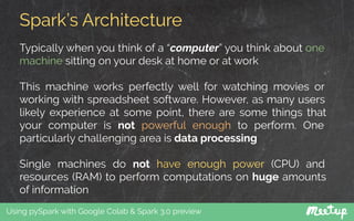 Spark’s Architecture
Using pySpark with Google Colab & Spark 3.0 preview
Typically when you think of a “computer” you think about one
machine sitting on your desk at home or at work
This machine works perfectly well for watching movies or
working with spreadsheet software. However, as many users
likely experience at some point, there are some things that
your computer is not powerful enough to perform. One
particularly challenging area is data processing
Single machines do not have enough power (CPU) and
resources (RAM) to perform computations on huge amounts
of information
 