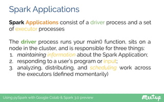 Spark Applications
Using pySpark with Google Colab & Spark 3.0 preview
Spark Applications consist of a driver process and a set
of executor processes
The driver process runs your main() function, sits on a
node in the cluster, and is responsible for three things:
1. maintaining information about the Spark Application;
2. responding to a user’s program or input;
3. analyzing, distributing, and scheduling work across
the executors (deﬁned momentarily)
 