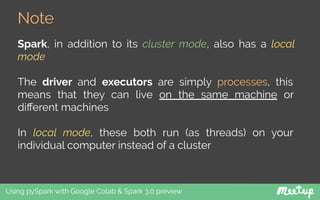 Note
Using pySpark with Google Colab & Spark 3.0 preview
Spark, in addition to its cluster mode, also has a local
mode
The driver and executors are simply processes, this
means that they can live on the same machine or
diﬀerent machines
In local mode, these both run (as threads) on your
individual computer instead of a cluster
 