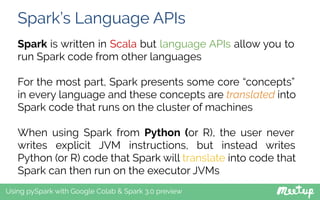 Spark’s Language APIs
Using pySpark with Google Colab & Spark 3.0 preview
Spark is written in Scala but language APIs allow you to
run Spark code from other languages
For the most part, Spark presents some core “concepts”
in every language and these concepts are translated into
Spark code that runs on the cluster of machines
When using Spark from Python (or R), the user never
writes explicit JVM instructions, but instead writes
Python (or R) code that Spark will translate into code that
Spark can then run on the executor JVMs
 