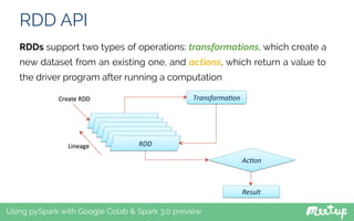 RDD API
Using pySpark with Google Colab & Spark 3.0 preview
RDDs support two types of operations: transformations, which create a
new dataset from an existing one, and actions, which return a value to
the driver program after running a computation
 