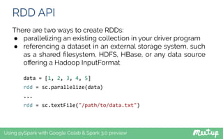 RDD API
Using pySpark with Google Colab & Spark 3.0 preview
There are two ways to create RDDs:
● parallelizing an existing collection in your driver program
● referencing a dataset in an external storage system, such
as a shared ﬁlesystem, HDFS, HBase, or any data source
oﬀering a Hadoop InputFormat
data = [1, 2, 3, 4, 5]
rdd = sc.parallelize(data)
...
rdd = sc.textFile("/path/to/data.txt")
 