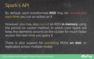 Spark’s API
Using pySpark with Google Colab & Spark 3.0 preview
By default, each transformed RDD may be recomputed
each time you run an action on it
However, you may also persist an RDD in memory using
the persist (or cache) method, in which case Spark will
keep the elements around on the cluster for much faster
access the next time you query it
There is also support for persisting RDDs on disk, or
replicated across multiple nodes
 