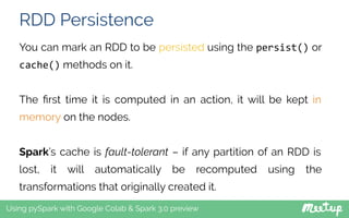 RDD Persistence
Using pySpark with Google Colab & Spark 3.0 preview
You can mark an RDD to be persisted using the persist() or
cache() methods on it.
The ﬁrst time it is computed in an action, it will be kept in
memory on the nodes.
Spark’s cache is fault-tolerant – if any partition of an RDD is
lost, it will automatically be recomputed using the
transformations that originally created it.
 