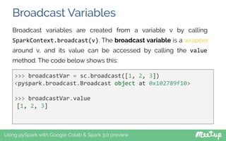 Broadcast Variables
Using pySpark with Google Colab & Spark 3.0 preview
Broadcast variables are created from a variable v by calling
SparkContext.broadcast(v). The broadcast variable is a wrapper
around v, and its value can be accessed by calling the value
method. The code below shows this:
>>> broadcastVar = sc.broadcast([1, 2, 3])
<pyspark.broadcast.Broadcast object at 0x102789f10>
>>> broadcastVar.value
[1, 2, 3]
 