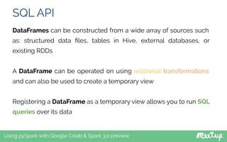 SQL API
Using pySpark with Google Colab & Spark 3.0 preview
DataFrames can be constructed from a wide array of sources such
as: structured data ﬁles, tables in Hive, external databases, or
existing RDDs
A DataFrame can be operated on using relational transformations
and can also be used to create a temporary view
Registering a DataFrame as a temporary view allows you to run SQL
queries over its data
 