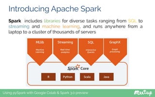 Introducing Apache Spark
Using pySpark with Google Colab & Spark 3.0 preview
Spark includes libraries for diverse tasks ranging from SQL to
streaming and machine learning, and runs anywhere from a
laptop to a cluster of thousands of servers
 