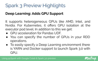 Spark 3 Preview Highlights
Using pySpark with Google Colab & Spark 3.0 preview
Deep Learning: Adds GPU Support
It supports heterogeneous GPUs like AMD, Intel, and
Nvidia. For Kubernetes, it oﬀers GPU isolation at the
executor pod level. In addition to this we get:
● GPU acceleration for Pandas UDF.
● You can specify the number of GPUs in your RDD
operations.
● To easily specify a Deep Learning environment there
is YARN and Docker support to launch Spark 3.0 with
GPU.
 