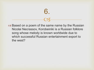 
 Based on a poem of the same name by the Russian
Nicolai Necrassov, Korobeiniki is a Russian folklore
song whose melody is known worldwide due to
which successful Russian entertainment export to
the west?
6.
 