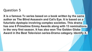 Question 5
X is a famous Tv series based on a book written by the same
author as The Blind Assassin and Cat’s Eye. It is based on a
futuristic dystopia involving complex societies. This drama
has one 8 Primetime Emmy Awards along with 13 nominations
in the very first season. It has also won The Golden Globe
Award in the Best Television series-Drama category. Identify X.
 