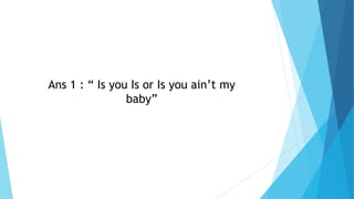 Ans 1 : “ Is you Is or Is you ain’t my
baby”
 