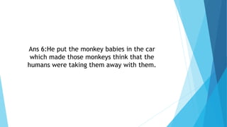 Ans 6:He put the monkey babies in the car
which made those monkeys think that the
humans were taking them away with them.
 