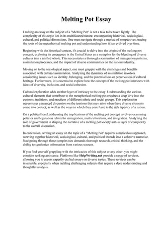 Melting Pot Essay
Crafting an essay on the subject of a "Melting Pot" is not a task to be taken lightly. The
complexity of this topic lies in its multifaceted nature, encompassing historical, sociological,
cultural, and political dimensions. One must navigate through a myriad of perspectives, tracing
the roots of the metaphorical melting pot and understanding how it has evolved over time.
Beginning with the historical context, it's crucial to delve into the origins of the melting pot
concept, exploring its emergence in the United States as a metaphor for the blending of diverse
cultures into a unified whole. This necessitates a thorough examination of immigration patterns,
assimilation processes, and the impact of diverse communities on the nation's identity.
Moving on to the sociological aspect, one must grapple with the challenges and benefits
associated with cultural assimilation. Analyzing the dynamics of assimilation involves
considering issues such as identity, belonging, and the potential loss or preservation of cultural
heritage. Furthermore, it is essential to explore how the concept of the melting pot intersects with
ideas of diversity, inclusion, and social cohesion.
Cultural exploration adds another layer of intricacy to the essay. Understanding the various
cultural elements that contribute to the metaphorical melting pot requires a deep dive into the
customs, traditions, and practices of different ethnic and social groups. This exploration
necessitates a nuanced discussion on the tensions that may arise when these diverse elements
come into contact, as well as the ways in which they contribute to the rich tapestry of a nation.
On a political level, addressing the implications of the melting pot concept involves examining
policies and legislation related to immigration, multiculturalism, and integration. Analyzing the
role of government in shaping the narrative of a melting pot society adds a layer of complexity
to the overall discussion.
In conclusion, writing an essay on the topic of a "Melting Pot" requires a meticulous approach,
weaving together historical, sociological, cultural, and political threads into a cohesive narrative.
Navigating through these complexities demands thorough research, critical thinking, and the
ability to synthesize information from various sources.
If you find yourself grappling with the intricacies of this subject or any other, you might
consider seeking assistance. Platforms like HelpWriting.net provide a range of services,
allowing you to access expertly crafted essays on diverse topics. These services can be
invaluable, especially when tackling challenging subjects that require a deep understanding and
thoughtful analysis.
 