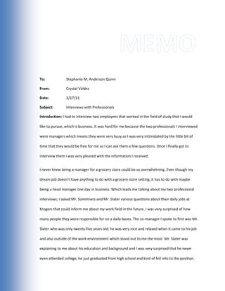 Memo<br />To:-914400000Stephanie M. Anderson Quinn<br />From:Crystal Valdez<br />Date: 3/17/11<br />Subject:Interviews with Professionals <br />Introduction: I had to interview two employees that worked in the field of study that I would like to pursue, which is business. It was hard for me because the two professionals I interviewed were managers which means they were very busy so I was very intimidated by the little bit of time that they would be free for me so I can ask them a few questions. Once I finally got to interview them I was very pleased with the information I received. <br />I never knew being a manager for a grocery store could be so overwhelming. Even though my dream job doesn’t have anything to do with a grocery store setting, it has to do with maybe being a head manager one day in business. Which leads me talking about my two professional interviews; I asked Mr. Sommners and Mr. Slater various questions about their daily jobs at Krogers that could inform me about my work field in the future. I was very surprised of how many people they were responsible for on a daily bases. The co-manager I spoke to first was Mr. Slater who was only twenty-five years old; he was very nice and relaxed when it came to his job and also outside of the work environment which stood out to me the most. Mr. Slater was explaining to me about his education and background and I was very surprised that he never even attended college; he just graduated from high school and kind of fell into to the position. When Mr. Slater was in high school he was a regular employee at krogers before getting his title as a co-manager. After graduating high school I guess Mr. Slater knew all the right people from krogers because of his employment background already which lead him to being so successful in retail. Mr. Slater was very lucky to be able to fall into a position like that without a college education. He did explain to me that things are a little bit different now when it comes to employment, getting a high position job now would be a lot more difficult without a bachelor’s degree and is very rare. For Mr. Slater getting the job was easy but after the easy part there’s a hard part, which is maintaining the store eight hours a day six days a week. Being a manager comes with a lot of responsibilities that revolves around the store. The main responsibility is to deal with the customers and employees, making sure the customers are satisfied and assisted and the employees are all counted for. Then there comes in the store responsibilities which consist of looking over yesterday’s sales, customer counts, what is out of stock and also making sure the store is clean constantly. Also any problem that has to do with the store gets addressed to Mr. Slater and is expected to get resolved as soon as possible. When becoming a manager you have to be able to deal with all sorts of different personalities and attitudes. The average number of employees that work during one shift is about one hundred and thirty, and the average amount of customers a day is about thirty-five thousand. With that many people daily it can become a handful to deal with so Mr. Slater told me it’s a lot of dedication and responsibility to handle. So with Kroger operating more than 2,400 grocery stores, nearly 800 convenience stores and nearly 400 jewelry stores in 31 states they take their jobs very serious and with a lot of pride. After speaking with Mr. Slater I then talked to Mr. Sommners, who was much more on the older side and more strict. He also had a lot more experience than Mr. Slater and also was once in real-estate. Mr. Sommners was the head manager that was above Mr. Slater, so he had a little more responsibility. But what was different about Mr. Sommners was that he attended college and got a bachelor’s degree, so I thought that was kind of cool to have two people in the same profession but with totally different education backgrounds. But for the most part both managers had the same job but with different shifts and more power. After speaking to both managers I understood a lot more then when I had first walked in. I took everything into consideration when listening to what the managers had to say. I got to admit that it kind of scared me and made me think is this what I really want to do? But then I realized without hard work how can I really know and understand my limits and what I can accomplish if I’m always scared of the thought of failure? I feel like business matches my interest, values, and personality more than anything thing else I can think of. No matter where I end up at in business I know there’s nothing more I would love to do with my life then to have excitement, organization, and preparation and that’s what I feel business is all about.              <br /> <br />