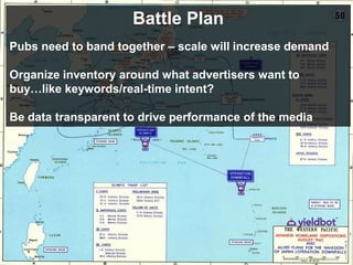 Battle Plan
Pubs need to band together – scale will increase demand

Organize inventory around what advertisers want to
buy…like keywords/real-time intent?

Be data transparent to drive performance of the media
 