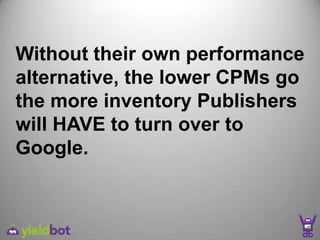 Without their own performance
alternative, the lower CPMs go
the more inventory Publishers
will HAVE to turn over to
Google.
 