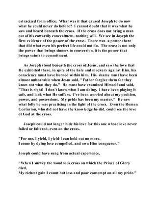 ostracized from office. What was it that caused Joseph to do now 
what he could never do before? I cannot doubt that it was what he 
saw and heard beneath the cross. If the cross does not bring a man 
out of his cowardly concealment, nothing will. We see in Joseph the 
first evidence of the power of the cross. There was a power there 
that did what even his perfect life could not do. The cross is not only 
the power that brings sinners to conversion, it is the power that 
brings saints to commitment. 
As Joseph stood beneath the cross of Jesus, and saw the love that 
He exhibited there, in spite of the hate and mockery against Him, his 
conscience must have burned within him. His shame must have been 
almost unbearable when Jesus said, "Father forgive them for they 
know not what they do." He must have examined Himself and said, 
"That is right! I don't know what I am doing. I have been playing it 
safe, and look what He suffers. I've been worried about my position, 
power, and possessions. My pride has been my master." He saw 
what folly he was practicing in the light of the cross. Even the Roman 
Centurion, who did not have the knowledge he did, could see the love 
of God at the cross. 
Joseph could not longer hide his love for this one whose love never 
failed or faltered, even on the cross. 
"For me, I yield, I yield-I can hold out no more. 
I come by dying love compelled, and own Him conqueror." 
Joseph could have sung from actual experience, 
"When I survey the wondrous cross on which the Prince of Glory 
died, 
My richest gain I count but loss and poor contempt on all my pride." 
 