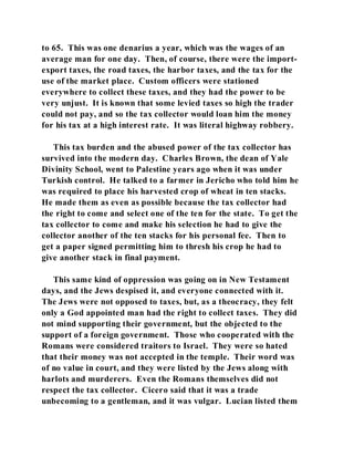 to 65. This was one denarius a year, which was the wages of an 
average man for one day. Then, of course, there were the import-export 
taxes, the road taxes, the harbor taxes, and the tax for the 
use of the market place. Custom officers were stationed 
everywhere to collect these taxes, and they had the power to be 
very unjust. It is known that some levied taxes so high the trader 
could not pay, and so the tax collector would loan him the money 
for his tax at a high interest rate. It was literal highway robbery. 
This tax burden and the abused power of the tax collector has 
survived into the modern day. Charles Brown, the dean of Yale 
Divinity School, went to Palestine years ago when it was under 
Turkish control. He talked to a farmer in Jericho who told him he 
was required to place his harvested crop of wheat in ten stacks. 
He made them as even as possible because the tax collector had 
the right to come and select one of the ten for the state. To get the 
tax collector to come and make his selection he had to give the 
collector another of the ten stacks for his personal fee. Then to 
get a paper signed permitting him to thresh his crop he had to 
give another stack in final payment. 
This same kind of oppression was going on in New Testament 
days, and the Jews despised it, and everyone connected with it. 
The Jews were not opposed to taxes, but, as a theocracy, they felt 
only a God appointed man had the right to collect taxes. They did 
not mind supporting their government, but the objected to the 
support of a foreign government. Those who cooperated with the 
Romans were considered traitors to Israel. They were so hated 
that their money was not accepted in the temple. Their word was 
of no value in court, and they were listed by the Jews along with 
harlots and murderers. Even the Romans themselves did not 
respect the tax collector. Cicero said that it was a trade 
unbecoming to a gentleman, and it was vulgar. Lucian listed them 
 