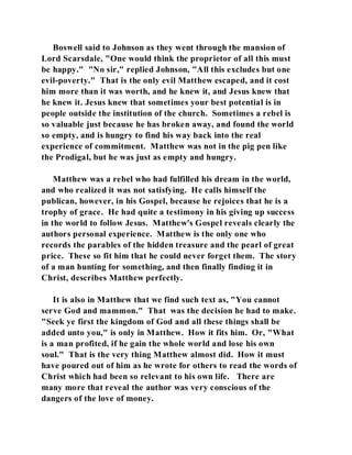 Boswell said to Johnson as they went through the mansion of 
Lord Scarsdale, "One would think the proprietor of all this must 
be happy." "No sir," replied Johnson, "All this excludes but one 
evil-poverty." That is the only evil Matthew escaped, and it cost 
him more than it was worth, and he knew it, and Jesus knew that 
he knew it. Jesus knew that sometimes your best potential is in 
people outside the institution of the church. Sometimes a rebel is 
so valuable just because he has broken away, and found the world 
so empty, and is hungry to find his way back into the real 
experience of commitment. Matthew was not in the pig pen like 
the Prodigal, but he was just as empty and hungry. 
Matthew was a rebel who had fulfilled his dream in the world, 
and who realized it was not satisfying. He calls himself the 
publican, however, in his Gospel, because he rejoices that he is a 
trophy of grace. He had quite a testimony in his giving up success 
in the world to follow Jesus. Matthew's Gospel reveals clearly the 
authors personal experience. Matthew is the only one who 
records the parables of the hidden treasure and the pearl of great 
price. These so fit him that he could never forget them. The story 
of a man hunting for something, and then finally finding it in 
Christ, describes Matthew perfectly. 
It is also in Matthew that we find such text as, "You cannot 
serve God and mammon." That was the decision he had to make. 
"Seek ye first the kingdom of God and all these things shall be 
added unto you," is only in Matthew. How it fits him. Or, "What 
is a man profited, if he gain the whole world and lose his own 
soul." That is the very thing Matthew almost did. How it must 
have poured out of him as he wrote for others to read the words of 
Christ which had been so relevant to his own life. There are 
many more that reveal the author was very conscious of the 
dangers of the love of money. 
 
